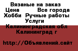 Вязаные на заказ › Цена ­ 800 - Все города Хобби. Ручные работы » Услуги   . Калининградская обл.,Калининград г.